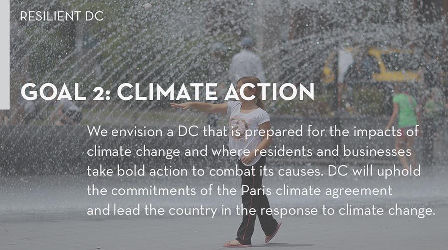Goal 4: We envision a DC that is prepared for the impacts of climate change and where residents and businesses take bold action to combat its causes. Through this goal, we will uphold the commitments of the Paris climate agreement and lead the country in the response to climate change.