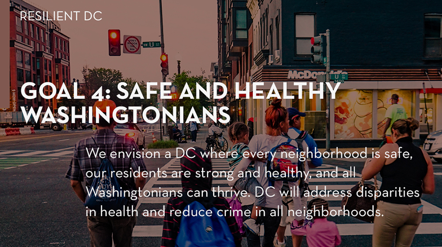 Goal 4: We envision a DC where every neighborhood is safe, our residents are strong and healthy, and all Washingtonians can thrive. Through this goal, DC will address disparities in health and reduce crime in all neighborhoods.