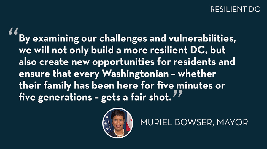 "By examining our challenges and vulnerabilities, we will not only build a more resilient DC, but also create new opportunities for residents and ensure that every Washingtonian- whether their family has been here for five minutes or five generations- gets a fair shot." - Mayor Muriel Bowser