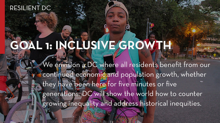 Goal 1: Inclusive Growth. We envision a DC where all residents benefit from our continued economic and population growth, whether they have been here for five minutes or five generations. DC will show the world how to counter growing inequality and address historical inequities.